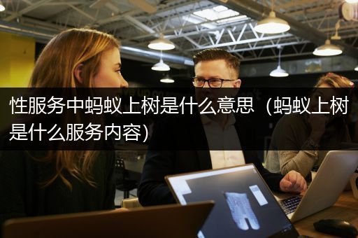 性服务中蚂蚁上树是什么意思（蚂蚁上树是什么服务内容）